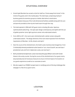 22
SITUATIONAL OVERVIEW
• Grand Hyatt Mumbai has carved a niche for itself as a “home-away-from-home” in the
minds of its guests and in the market place. The client base, comprising mainly of
business guests & convention groups as a better alternative to stand-alone
accommodation because of the multi-dimensional facilities available along with the care
and warmth provided to them by the hotel’s team through their stay
• The hotel opened in 2004 with 547 guest rooms including 38 suites. Spacious,
sophisticated & welcoming – the open plan design contemporary and stylish with the use
of golden jaisalmer stone, light sycamore veneer and understated artwork.
• From 2009 to 2011, the rooms were refurbished with a darker veneer along with
understated artwork. The design elements of the room draw inspiration from the theme
‘expressions of Mumbai - its life, dreams and spirit.’
• Over the course of the refurbishment, the hotel’s suites inventory had changed too. From
3 individually themed presidential suites based on “sun, moon & earth’, we now have 1
presidential suite and from 4 diplomatic suites, we now have 7.
• Both presidential & diplomatic suites have beautiful grey William stone with Greek
theses in the vanity counter. During the course of the refurbishment of our guest rooms,
we proactively took all necessary measures to ensure minimal impact of renovation on
our guests experience as well as our associates at work.
• We also support our POMEC/ project team in rectifying some of the key challenges like
seepages in a few of our guest rooms.
LOCATION
 