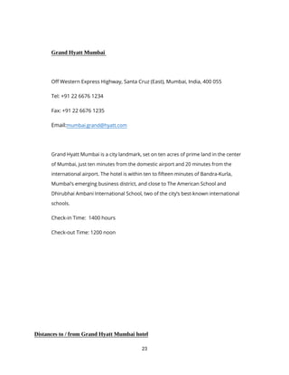 23
Grand Hyatt Mumbai
Off Western Express Highway, Santa Cruz (East), Mumbai, India, 400 055
Tel: +91 22 6676 1234
Fax: +91 22 6676 1235
Email:mumbai.grand@hyatt.com
Grand Hyatt Mumbai is a city landmark, set on ten acres of prime land in the center
of Mumbai, just ten minutes from the domestic airport and 20 minutes from the
international airport. The hotel is within ten to fifteen minutes of Bandra-Kurla,
Mumbai’s emerging business district, and close to The American School and
Dhirubhai Ambani International School, two of the city’s best-known international
schools.
Check-in Time: 1400 hours
Check-out Time: 1200 noon
Distances to / from Grand Hyatt Mumbai hotel
 