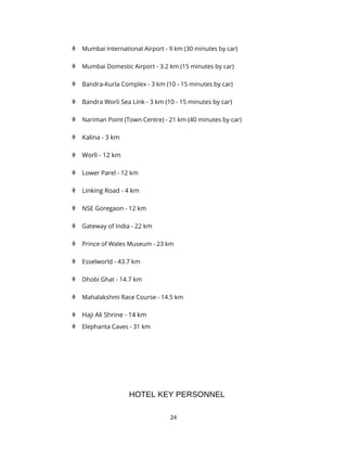 24
 Mumbai International Airport - 9 km (30 minutes by car)
 Mumbai Domestic Airport - 3.2 km (15 minutes by car)
 Bandra-Kurla Complex - 3 km (10 - 15 minutes by car)
 Bandra Worli Sea Link - 3 km (10 - 15 minutes by car)
 Nariman Point (Town Centre) - 21 km (40 minutes by car)
 Kalina - 3 km
 Worli - 12 km
 Lower Parel - 12 km
 Linking Road - 4 km
 NSE Goregaon - 12 km
 Gateway of India - 22 km
 Prince of Wales Museum - 23 km
 Esselworld - 43.7 km
 Dhobi Ghat - 14.7 km
 Mahalakshmi Race Course - 14.5 km
 Haji Ali Shrine - 14 km
 Elephanta Caves - 31 km
HOTEL KEY PERSONNEL
 