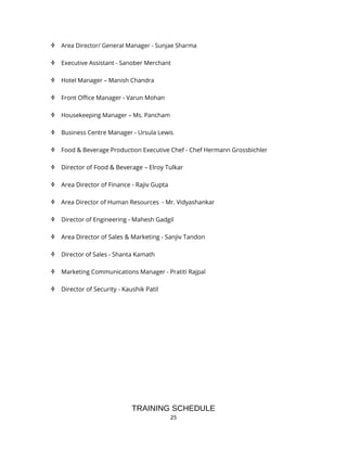 25
 Area Director/ General Manager - Sunjae Sharma
 Executive Assistant - Sanober Merchant
 Hotel Manager – Manish Chandra
 Front Office Manager - Varun Mohan
 Housekeeping Manager – Ms. Pancham
 Business Centre Manager - Ursula Lewis
 Food & Beverage Production Executive Chef - Chef Hermann Grossbichler
 Director of Food & Beverage – Elroy Tulkar
 Area Director of Finance - Rajiv Gupta
 Area Director of Human Resources - Mr. Vidyashankar
 Director of Engineering - Mahesh Gadgil
 Area Director of Sales & Marketing - Sanjiv Tandon
 Director of Sales - Shanta Kamath
 Marketing Communications Manager - Pratiti Rajpal
 Director of Security - Kaushik Patil
TRAINING SCHEDULE
 