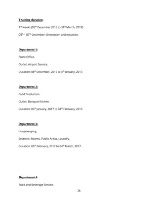 26
Training duration:
17 weeks (05th
December 2016 to 31st
March, 2017)
05th
– 07th
December: Orientation and induction.
Department 1:
Front Office.
Outlet: Airport Service.
Duration: 08th
December, 2016 to 4th
January, 2017.
Department 2:
Food Production.
Outlet: Banquet Kitchen.
Duration: 05th
January, 2017 to 04th
February, 2017.
Department 3:
Housekeeping.
Sections: Rooms, Public Areas, Laundry.
Duration: 05th
February, 2017 to 04th
March, 2017.
Department 4:
Food and Beverage Service.
 