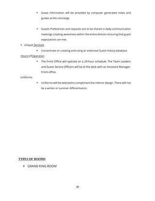 30
 Guest Information will be provided by computer generated notes and
guides at the concierge.
 Guests Preferences and requests are to be shared in daily communication
meetings creating awareness within the entire division ensuring that guest
expectations are met.
 Unique Services
 Concentrate on creating and using an extensive Guest history database.
Hours ofOperation
 The Front Office will operate on a 24-hour schedule. The Team Leaders
and Guest Service Officers will be at the desk with an Assistant Manager-
Front office.
Uniforms
 Uniforms will be selected to compliment the interior design. There will not
be a winter or summer differentiation.
TYPES OF ROOMS
 GRAND KING ROOM
 