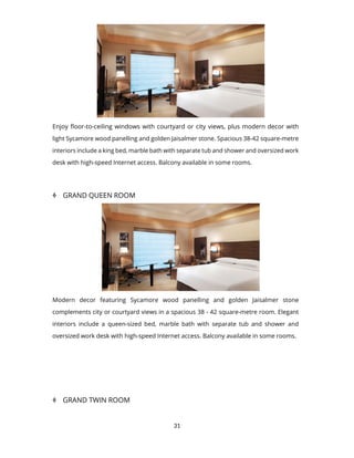 31
Enjoy floor-to-ceiling windows with courtyard or city views, plus modern decor with
light Sycamore wood panelling and golden Jaisalmer stone. Spacious 38-42 square-metre
interiors include a king bed, marble bath with separate tub and shower and oversized work
desk with high-speed Internet access. Balcony available in some rooms.
 GRAND QUEEN ROOM
Modern decor featuring Sycamore wood panelling and golden Jaisalmer stone
complements city or courtyard views in a spacious 38 - 42 square-metre room. Elegant
interiors include a queen-sized bed, marble bath with separate tub and shower and
oversized work desk with high-speed Internet access. Balcony available in some rooms.
 GRAND TWIN ROOM
 