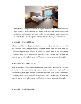 32
Enjoy floor-to-ceiling windows with courtyard or city view, plus modern decor with
light Sycamore wood panelling and golden Jaisalmer stone. Spacious 40-square-
metre interiors include two twin beds, marble bath with separate tub and shower and
oversized work desk with high-speed Internet access. Balcony available in some .
 GRAND CLUB KING ROOM
VIP accommodations of 40-square-metre include modern decor with Sycamore panelling
and Jaisalmer stone, complementing a king bed, marble bath and work desk with
complimentary high-speed Internet access and chocolates upon arrival. Lavish Grand
Club amenities including complimentary boardroom usage, one-way airport transfer and
a private lounge offering Continental breakfast, refreshments, cocktails and canapés.
 GRAND CLUB QUEEN ROOM
VIP accommodations of 40-square-metre include modern decor with Sycamore panelling
and Jaisalmer stone, complementing a queen bed, marble bath and work desk with
complimentary high-speed Internet access and chocolates upon arrival. Lavish Grand
Club amenities including complimentary boardroom usage, one-way airport transfer and
a private lounge offering Continental breakfast, refreshments, cocktails and canapés.
 GRAND CLUB TWIN ROOM
 