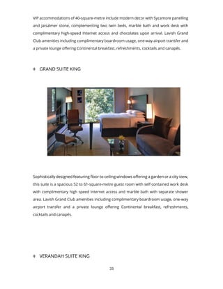 33
VIP accommodations of 40-square-metre include modern decor with Sycamore panelling
and Jaisalmer stone, complementing two twin beds, marble bath and work desk with
complimentary high-speed Internet access and chocolates upon arrival. Lavish Grand
Club amenities including complimentary boardroom usage, one-way airport transfer and
a private lounge offering Continental breakfast, refreshments, cocktails and canapés.
 GRAND SUITE KING
Sophistically designed featuring floor to ceiling windows offering a garden or a city view,
this suite is a spacious 52 to 61-square-metre guest room with self contained work desk
with complimentary high speed Internet access and marble bath with separate shower
area. Lavish Grand Club amenities including complimentary boardroom usage, one-way
airport transfer and a private lounge offering Continental breakfast, refreshments,
cocktails and canapés.
 VERANDAH SUITE KING
 