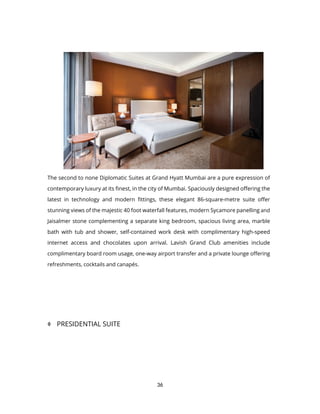 36
The second to none Diplomatic Suites at Grand Hyatt Mumbai are a pure expression of
contemporary luxury at its finest, in the city of Mumbai. Spaciously designed offering the
latest in technology and modern fittings, these elegant 86-square-metre suite offer
stunning views of the majestic 40 foot waterfall features, modern Sycamore panelling and
Jaisalmer stone complementing a separate king bedroom, spacious living area, marble
bath with tub and shower, self-contained work desk with complimentary high-speed
internet access and chocolates upon arrival. Lavish Grand Club amenities include
complimentary board room usage, one-way airport transfer and a private lounge offering
refreshments, cocktails and canapés.
 PRESIDENTIAL SUITE
 