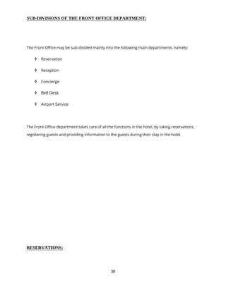 38
SUB-DIVISIONS OF THE FRONT OFFICE DEPARTMENT:
The Front Office may be sub-divided mainly into the following main departments, namely:
 Reservation
 Reception
 Concierge
 Bell Desk
 Airport Service
The Front Office department takes care of all the functions in the hotel, by taking reservations,
registering guests and providing information to the guests during their stay in the hotel.
RESERVATIONS:
 
