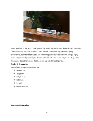 39
This is a section of the Front Office which is the hub of the department. Here, request for rooms
reservation from various sources are taken, and the information is processed properly
documented, stored and retrieved at the time of registration are done. Rooms being a highly
perishable commodity (as the sale of room is linked with a time element), it is the duty of the
Reservation Department to see that the rooms are not allowed to perish.
Modes of Reservation:
The different modes of reservation are:
 Letters/ Fax
 Telegrams
 Telephones
 In Person
 E-mail
 Online bookings
Sources of Reservation:
 