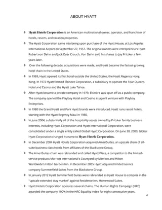 4
ABOUT HYATT
 Hyatt Hotels Corporation is an American multinational owner, operator, and franchiser of
hotels, resorts, and vacation properties.
 The Hyatt Corporation came into being upon purchase of the Hyatt House, at Los Angeles
International Airport on September 27, 1957. The original owners were entrepreneurs Hyatt
Robert von Dehn and Jack Dyer Crouch. Von Dehn sold his shares to Jay Pritzker a few
years later.
 Over the following decade, acquisitions were made, and Hyatt became the fastest-growing
hotel chain in the United States.
 In 1969, Hyatt opened its first hotel outside the United States, the Hyatt Regency Hong
Kong. In 1972 Hyatt formed Elsinore Corporation, a subsidiary to operate the Four Queens
Hotel and Casino and the Hyatt Lake Tahoe.
 After Hyatt became a private company in 1979, Elsinore was spun off as a public company.
The company opened the Playboy Hotel and Casino as a joint venture with Playboy
Enterprises.
 In 1980 the Grand Hyatt and Park Hyatt brands were introduced. Hyatt runs resort hotels,
starting with the Hyatt Regency Maui in 1980.
 In June 2004, substantially all of the hospitality assets owned by Pritzker family business
interests, including Hyatt Corporation and Hyatt International Corporation, were
consolidated under a single entity called Global Hyatt Corporation. On June 30, 2009, Global
Hyatt Corporation changed its name to Hyatt Hotels Corporation.
 In December 2004 Hyatt Hotels Corporation acquired AmeriSuites, an upscale chain of all-
suite business class hotels from affiliates of the Blackstone Group.
 The AmeriSuites chain was rebranded and called Hyatt Place, a competitor to the limited-
service products Marriott International's Courtyard by Marriott and Hilton
Worldwide's Hilton Garden Inn. In December 2005 Hyatt acquired limited service
company Summerfield Suites from the Blackstone Group.
 In January 2012 Hyatt Summerfield Suites were rebranded as Hyatt House to compete in the
"upscale extended stay market" against Residence Inn, Homewood Suites.
 Hyatt Hotels Corporation operates several chains. The Human Rights Campaign (HRC)
awarded the company 100% in the HRC Equality Index for eight consecutive years.
 