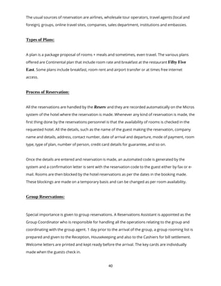 40
The usual sources of reservation are airlines, wholesale tour operators, travel agents (local and
foreign), groups, online travel sites, companies, sales department, institutions and embassies.
Types of Plans:
A plan is a package proposal of rooms + meals and sometimes, even travel. The various plans
offered are Continental plan that include room rate and breakfast at the restaurant Fifty Five
East. Some plans include breakfast, room rent and airport transfer or at times free internet
access.
Process of Reservation:
All the reservations are handled by the Reserv and they are recorded automatically on the Micros
system of the hotel where the reservation is made. Whenever any kind of reservation is made, the
first thing done by the reservations personnel is that the availability of rooms is checked in the
requested hotel. All the details, such as the name of the guest making the reservation, company
name and details, address, contact number, date of arrival and departure, mode of payment, room
type, type of plan, number of person, credit card details for guarantee, and so on.
Once the details are entered and reservation is made, an automated code is generated by the
system and a confirmation letter is sent with the reservation code to the guest either by fax or e-
mail. Rooms are then blocked by the hotel reservations as per the dates in the booking made.
These blockings are made on a temporary basis and can be changed as per room availability.
Group Reservations:
Special importance is given to group reservations. A Reservations Assistant is appointed as the
Group Coordinator who is responsible for handling all the operations relating to the group and
coordinating with the group agent. 1 day prior to the arrival of the group, a group rooming list is
prepared and given to the Reception, Housekeeping and also to the Cashiers for bill settlement.
Welcome letters are printed and kept ready before the arrival. The key cards are individually
made when the guests check in.
 