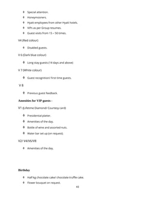 43
 Special attention.
 Honeymooners.
 Hyatt employees from other Hyatt hotels.
 VIPs as per Group resumes.
 Guest visits from 15 – 50 times.
V4 (Red colour)
 Disabled guests.
V 6 (Dark blue colour)
 Long stay guests (14 days and above)
V 7 (White colour)
 Guest recognition/ First time guests.
V 8
 Previous guest feedback.
Amenities for VIP guests -
V1 (Lifetime Diamond/ Courtesy card)
 Presidential platter.
 Amenities of the day.
 Bottle of wine and assorted nuts.
 Water bar set up (on request).
V2/ V4/V6/V8
 Amenities of the day.
Birthday
 Half kg chocolate cake/ chocolate truffle cake.
 Flower bouquet on request.
 