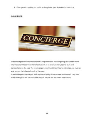 44
 If the guest is checking out on his birthday hotel gives 9 pieces chocolate box.
CONCIERGE
The Concierge or the Information Desk is responsible for providing the guest with extensive
information on the services of the hotel as well as on entertainment, sports, tours and
transportation in the area. The concierge personnel must know the area intimately and must be
able to meet the individual needs of the guest.
The Concierge in Grand Hyatt is located in the lobby next to the Reception itself. They also
make bookings for air, rail and road transport, theatre and restaurant reservations.
 