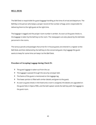 45
BELL DESK
The Bell Desk is responsible for guest baggage handling at the time of arrival and departure. The
Bell Boy is the person who keeps a proper record of the number of bags and is responsible for
delivering them to the right guest at the right time.
The baggage is tagged and the proper room number is written. As soon as the guest checks in,
the baggage is taken by the bell boy to the room. The newspapers are also placed by the bell desk
personnel in the rooms.
The various parcels and packages that arrive for in-house guests are entered in a register at the
Bell Desk and then delivered by the bell boy to the concerned guest. Any luggage the guest
wants to keep for some time can keep it at the Bell Desk.
Procedure of Accepting Luggage during Check IN:
 The guest luggage is taken out from the car.
 The luggage is passed through the security conveyer belt.
 The Name of the guest is mentioned on the luggage tag.
 The lower portion is filled with similar details and given to the guest.
 As soon as guest checks in the hotel and a room is assigned, the details are upgraded on
the guest folio in Opera PMS, and the bell captain sends the bell boy with the luggage to
the guest room.
 