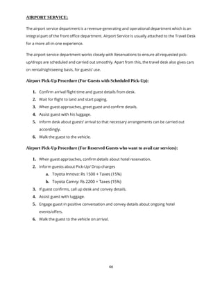 46
AIRPORT SERVICE:
The airport service department is a revenue-generating and operational department which is an
integral part of the front office department. Airport Service is usually attached to the Travel Desk
for a more all-in-one experience.
The airport service department works closely with Reservations to ensure all requested pick-
up/drops are scheduled and carried out smoothly. Apart from this, the travel desk also gives cars
on rental/sightseeing basis, for guests’ use.
Airport Pick-Up Procedure (For Guests with Scheduled Pick-Up):
1. Confirm arrival flight time and guest details from desk.
2. Wait for flight to land and start paging.
3. When guest approaches, greet guest and confirm details.
4. Assist guest with his luggage.
5. Inform desk about guests’ arrival so that necessary arrangements can be carried out
accordingly.
6. Walk the guest to the vehicle.
Airport Pick-Up Procedure (For Reserved Guests who want to avail car services):
1. When guest approaches, confirm details about hotel reservation.
2. Inform guests about Pick-Up/ Drop charges
a. Toyota Innova: Rs 1500 + Taxes (15%)
b. Toyota Camry: Rs 2200 + Taxes (15%)
3. If guest confirms, call up desk and convey details.
4. Assist guest with luggage.
5. Engage guest in positive conversation and convey details about ongoing hotel
events/offers.
6. Walk the guest to the vehicle on arrival.
 