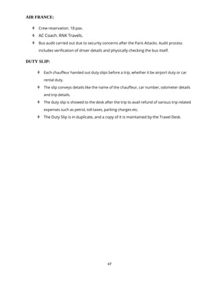 47
AIR FRANCE:
 Crew reservation. 18 pax.
 AC Coach. RNK Travels.
 Bus audit carried out due to security concerns after the Paris Attacks. Audit process
includes verification of driver details and physically checking the bus itself.
DUTY SLIP:
 Each chauffeur handed out duty slips before a trip, whether it be airport duty or car
rental duty.
 The slip conveys details like the name of the chauffeur, car number, odometer details
and trip details.
 The duty slip is showed to the desk after the trip to avail refund of various trip related
expenses such as petrol, toll taxes, parking charges etc.
 The Duty Slip is in duplicate, and a copy of it is maintained by the Travel Desk.
 