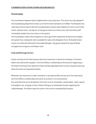 48
COORDINATION WITH OTHER DEPARTMENTS
Housekeeping:
The coordination between these 2 departments is very important. The rooms are only saleable if
the housekeeping department makes sure that the hotel standards are fulfilled. The Reception has
a two-way communication with the housekeeping to enquire about departure rooms, out of order
rooms, cleared rooms, red slip etc. As the guest checks out of the room, the Front Desk staff
immediately updates the room status on the system.
The housekeeper collects all the departure rooms, gets them inspected and cleared and updates
the system thus making the rooms available for sale at the Reception front. All double locked
rooms are noted and informed to the Lobby Manager. Any guest requests for special flower
arrangements are given to the flower room.
Food and Beverage Service:
Guests coming into the hotel enquire about the restaurants or about the meetings or functions
held in the hotel at the reception. The Front Office is notified about the functions happening in
the hotel on that particular day by the Food and Beverage department so that any guest enquiring
about the same can be guided properly.
Whenever any restaurant is under renovation or any special offers are put up in the restaurants,
the Front Office is notified about the same so as there is no inconvenience.
Any amenities that are to be placed in the room such as; chocolates, cookie platter, cakes, special
fruit platters, etc. are given to the In-Room Dining on an Amenities Voucher signed by the
Lobby Manager. The butlers place the same in the room as requested by the guest.
 