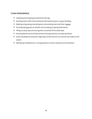 49
TASKS PERFORMED:
 Collecting and checking arrival list for the day.
 Assisting senior GSO at the domestic/international airport in guest handling.
 Meeting and greeting reserved guests and assisting them with their luggage.
 Accompanying guests to vehicles and conveying on-going hotel events.
 Filling out duty slips and issuing them on behalf of the travel desk.
 Assisting Bell Services at hotel entrance during busy hours to ease workload.
 Guest handling and assistance regarding commercial and non-commercial outlets at the
airport.
 Identifying mistakes/errors, conveying them to senior authority and rectification.
 