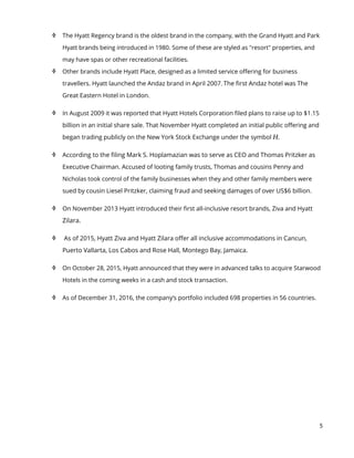 5
 The Hyatt Regency brand is the oldest brand in the company, with the Grand Hyatt and Park
Hyatt brands being introduced in 1980. Some of these are styled as "resort" properties, and
may have spas or other recreational facilities.
 Other brands include Hyatt Place, designed as a limited service offering for business
travellers. Hyatt launched the Andaz brand in April 2007. The first Andaz hotel was The
Great Eastern Hotel in London.
 In August 2009 it was reported that Hyatt Hotels Corporation filed plans to raise up to $1.15
billion in an initial share sale. That November Hyatt completed an initial public offering and
began trading publicly on the New York Stock Exchange under the symbol H.
 According to the filing Mark S. Hoplamazian was to serve as CEO and Thomas Pritzker as
Executive Chairman. Accused of looting family trusts, Thomas and cousins Penny and
Nicholas took control of the family businesses when they and other family members were
sued by cousin Liesel Pritzker, claiming fraud and seeking damages of over US$6 billion.
 On November 2013 Hyatt introduced their first all-inclusive resort brands, Ziva and Hyatt
Zilara.
 As of 2015, Hyatt Ziva and Hyatt Zilara offer all inclusive accommodations in Cancun,
Puerto Vallarta, Los Cabos and Rose Hall, Montego Bay, Jamaica.
 On October 28, 2015, Hyatt announced that they were in advanced talks to acquire Starwood
Hotels in the coming weeks in a cash and stock transaction.
 As of December 31, 2016, the company’s portfolio included 698 properties in 56 countries.
 