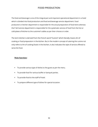 50
FOOD PRODUCTION
The food and beverage is one of the integral part and important operational department in a hotel
which is divided into food production and food and beverage service department. Food
production or kitchen department is responsible for the actual preparation of food items whereas
the F & B service department is responsible for the systematic service of food from the hot or
cold plates of kitchen to the customer’s tables as per their choices or order.
The term kitchen is derived from the French word “Cuisine” which literally means Art of
cooking or food preparation in the kitchen. But in the modern concept of catering the cuisine not
only refers to Art of cooking foods in the kitchen, it also indicates the style of service offered to
serve the food.
Main functions:
• To provide various type of dishes to the guest as per the menu.
• To provide food for various buffet or banquet parties.
• To provide food to the staff of hotel.
• To prepare different type of dishes for special occasion.
 