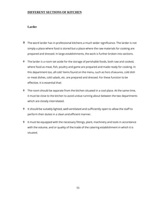 51
DIFFERENT SECTIONS OF KITCHEN
Larder
 The word larder has in professional kitchens a much wider significance. The larder is not
simply a place where food is stored but a place where the raw materials for cooking are
prepared and dressed. In large establishments, the work is further broken into sections.
 The larder is a room set aside for the storage of perishable foods, both raw and cooked,
where food as meat, fish, poultry and game are prepared and made ready for cooking. In
this department too, all cold 'items found on the menu, such as hors d'oeuvres, cold dish
or meat dishes, cold salads, etc. are prepared and dressed. For these function to be
effective, it is essential that:
 The room should be separate from the kitchen situated in a cool place. At the same time,
it must be close to the kitchen to avoid undue running about between the two departments
which are closely interrelated.
 It should be suitably lighted, well-ventilated and sufficiently open to allow the staff to
perform their duties in a clean and efficient manner.
 It must be equipped with the necessary fittings, plant, machinery and tools in accordance
with the volume, and or quality of the trade of the catering establishment in which it is
situated.
 