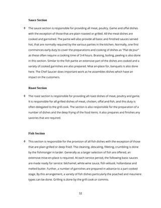 52
Sauce Section
 The sauce section is responsible for providing all meat, poultry. Game and offal dishes
with the exception of those that are plain roasted or grilled. All the meat dishes are
cooked and garnished. The partie will also provide all basic and finished sauces served
hot, that are normally required by the various parties in the kitchen. Normally, one first
commences early duty to cover the preparations and cooking of dishes as "Plat de Jour"
as these often require a cooking time of 3-4 hours. Braising, boiling, peeling is also done
in this section. Similar to the fish partie an extensive part of the dishes are cooked and a
variety of cooked garnishes are also prepared. Mise en-place for, banquets is also done
here. The Chef Saucier does important work as he assembles dishes which have an
impact on the customers.
Roast Section
 The roast section is responsible for providing all roast dishes of meat, poultry and game.
It is responsible for all grilled dishes of meat, chicken, offal and fish, and this duty is
often delegated to the grill cook. The section is also responsible for the preparation of a
number of dishes and the deep frying of the food items. It also prepares and finishes any
savories that are required.
Fish Section
 This section is responsible for the provision of all fish dishes with the exception of those
that are plain grilled or deep fried. The cleaning, descaIing, filleting, crumbling is done
by the fishmonger in larder. Generally as a larger selection of fish are offered, an
extensive mise-en-place is required. At each service period, the following basic sauces
are made ready for service: béchamel, white wine sauce, fish velouté, hollandaise and
melted butter. Further, a number of garnishes are prepared in advance to a part cooked
stage, By this arrangement, a variety of fish dishes particularly the poached and meuniere
types can be done. Grilling is done by the grill cook or commis.
 