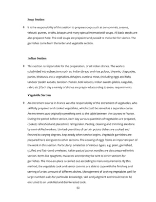 53
Soup Section
 It is the responsibility of this section to prepare soups such as consommés, creams,
velouté, purees, broths, bisques and many special international soups. All basic stocks are
also prepared here. The cold soups are prepared and passed to the larder for service. The
garnishes come from the larder and vegetable section.
Indian Section
 This section is responsible for the preparation, of all Indian dishes. The work is
subdivided into subsections such as: Indian (bread and rice, pulaos, biryanis, chappaties,
puries, bhaturas, etc.), vegetables, (bhajees, curries), meat, (including eggs and fish),
tandoor (seekh kababs, tandoor chicken, boti kababs), Indian sweets jalebis, rasgullas,
rabri, etc.) Each day a variety of dishes are prepared according to menu requirements.
Vegetable Section
 An entrement course in France was the responsibility of the entrement of vegetables, who
skillfully prepared and cooked vegetables, which could be served as a separate course.
An entrement was originally something sent to the table between the courses in France.
During the period before service, each day various quantities of vegetables are prepared,
cooked, refreshed and placed into refrigerator. Peeling, cleaning and trimming are done
by semi-skilled workers. Limited quantities of certain potato dishes are cooked and
finished to varying degrees, kept ready when service begins. Vegetable garnishes are
prepared here and given to other sections. The cooking of eggs forms an important part of
the work in this section. Particularly, omelettes of various types, e.g. plain, garnished,
stuffed and flat round omelettes. Italian pastas but not noodles are also prepared in this
section. Items like spaghetti, macaroni and rice may be sent to other sections for
garnishes. The mise-en-place is carried out according to menu requirements. By this
method, the vegetable cook and senior commis are able to cope with the finishing and
serving of a vast amount of different dishes. Management of cooking vegetables well for
large numbers calls for particular knowledge, skill and judgment and should never be
entrusted to an unskilled and disinterested cook.
 