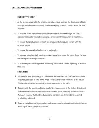56
DUTIES AND RESPONSIBILITIES
EXECUTIVE CHEF
 As the person responsible for all kitchen produce, to co-ordinate the distribution of tasks
amongst his or her teams ensuring that the work progresses as it should within the time
available.
 To prepare all the menus in co-operation with the Restaurant Manager and check
customer satisfaction levels by exercising a presence in the restaurant at meal times.
 To ensure that production is correctly executed and that products comply with the
technical sheets
 To ensure the quality levels of products and services
 To manage his or her staff: training, motivating and structuring the team. He or she also
ensures a good working atmosphere
 To provide rigorous management: controlling raw material stocks, especially in terms of
their cost
SOUS CHEF
 Sous chef is directly in charge of production, because the Exec. Chef’s responsibilities
require a great deal of time in the office. The sous-chef takes command of the actual
food production and the minute by minute supervision of the staff.
 To assist with the control and ownership for the management of the kitchen department
within the overall policies and controls established by the company and hotel General
Manager, ensuring that the brand values and standards are delivered and budgeted
profitability achieved.
 To ensure at all times a high standard of cleanliness and practices is maintained, thereby
ensuring all statutory legislation is met.
 