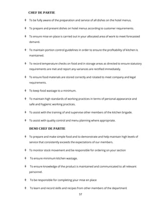 57
CHEF DE PARTIE
 To be fully aware of the preparation and service of all dishes on the hotel menus.
 To prepare and present dishes on hotel menus according to customer requirements.
 To ensure mise en place is carried out in your allocated area of work to meet forecasted
demand.
 To maintain portion control guidelines in order to ensure the profitability of kitchen is
maintained.
 To record temperature checks on food and in storage areas as directed to ensure statutory
requirements are met and report any variances are rectified immediately.
 To ensure food materials are stored correctly and rotated to meet company and legal
requirements.
 To keep food wastage to a minimum.
 To maintain high standards of working practices in terms of personal appearance and
safe and hygienic working practices.
 To assist with the training of and supervise other members of the kitchen brigade.
 To assist with quality control and menu planning where appropriate.
DEMI CHEF DE PARTIE
 To prepare and make simple food and to demonstrate and help maintain high levels of
service that consistently exceeds the expectations of our members.
 To monitor stock movement and be responsible for ordering on your section
 To ensure minimum kitchen wastage.
 To ensure knowledge of the product is maintained and communicated to all relevant
personnel.
 To be responsible for completing your mise en place
 To learn and record skills and recipes from other members of the department
 