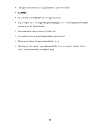 58
 To report any maintenance issues to the Head Chef immediately.
 COMMIS
 To assist the Cook or Section Chef in preparing meals.
 Depending on his or her length of experience (beginner or confirmed), the Commis Chef
may carry out the following tasks:
 Food preparation tasks (mincing, garnishes, etc)
 Hot and cold cooking tasks (simple cooking, seasoning, etc)
 Cleaning and tidying the area allocated to him or her
 The Commis Chef may be required to stand in for his or her superior (Section Chef or
Head Chef) when the latter is absent on leave.
 