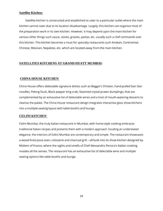 59
Satellite Kitchen:
Satellite kitchen is constructed and established to cater to a particular outlet where the main
kitchen cannot cater due to its location disadvantage. Largely, this kitchen can organize most of
the preparation work in its own kitchen. However, it may depend upon the main kitchen for
various other things such sauce, stocks, gravies, pastas, etc. usually such a chef commands over
this kitchen. This kitchen becomes a must for specialty restaurants such Andean, Continental,
Chinese, Mexican, Nepalese, etc. which are located away from the main kitchen.
SATELLITES KITCHENS AT GRAND HYATT MUMBAI:
CHINA HOUSE KITCHEN
China House offers delectable signature dishes such as Beggar’s Chicken, hand-pulled Dan Dan
noodles, Peking Duck, Black pepper king crab, Steamed crystal prawn dumplings; that are
complemented by an exhaustive list of delectable wines and a host of mouth-watering desserts to
cleanse the palate. The China House restaurant design integrates interactive glass show kitchens
into a multiple-seating layout with table booths and lounge.
CELINI KITCHEN
Celini Mumbai, the truly Italian restaurant in Mumbai, with home-style cooking embraces
traditional Italian recipes and presents them with a modern approach. Exuding an understated
elegance, the interiors of Celini Mumbai are contemporary and simple. The restaurant showcases
a wood-fired pizza oven, rotisserie and charcoal grill – all built into its show kitchen designed by
Molteni of France, where the sights and smells of Chef Alessandro Persico’s Italian cooking
invades all the senses. The restaurant has an exhaustive list of delectable wine and multiple
seating options like table booths and lounge.
 