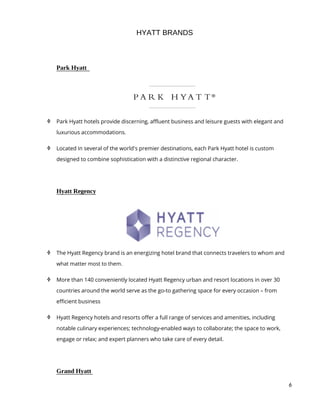 6
HYATT BRANDS
Park Hyatt
 Park Hyatt hotels provide discerning, affluent business and leisure guests with elegant and
luxurious accommodations.
 Located in several of the world's premier destinations, each Park Hyatt hotel is custom
designed to combine sophistication with a distinctive regional character.
Hyatt Regency
 The Hyatt Regency brand is an energizing hotel brand that connects travelers to whom and
what matter most to them.
 More than 140 conveniently located Hyatt Regency urban and resort locations in over 30
countries around the world serve as the go-to gathering space for every occasion – from
efficient business
 Hyatt Regency hotels and resorts offer a full range of services and amenities, including
notable culinary experiences; technology-enabled ways to collaborate; the space to work,
engage or relax; and expert planners who take care of every detail.
Grand Hyatt
 