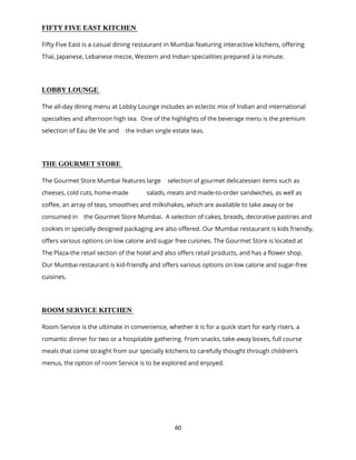 60
FIFTY FIVE EAST KITCHEN
Fifty Five East is a casual dining restaurant in Mumbai featuring interactive kitchens, offering
Thai, Japanese, Lebanese mezze, Western and Indian specialities prepared à la minute.
LOBBY LOUNGE
The all-day dining menu at Lobby Lounge includes an eclectic mix of Indian and international
specialties and afternoon high tea. One of the highlights of the beverage menu is the premium
selection of Eau de Vie and the Indian single estate teas.
THE GOURMET STORE
The Gourmet Store Mumbai features large selection of gourmet delicatessen items such as
cheeses, cold cuts, home-made salads, meats and made-to-order sandwiches, as well as
coffee, an array of teas, smoothies and milkshakes, which are available to take away or be
consumed in the Gourmet Store Mumbai. A selection of cakes, breads, decorative pastries and
cookies in specially designed packaging are also offered. Our Mumbai restaurant is kids friendly,
offers various options on low calorie and sugar free cuisines. The Gourmet Store is located at
The Plaza-the retail section of the hotel and also offers retail products, and has a flower shop.
Our Mumbai restaurant is kid-friendly and offers various options on low calorie and sugar-free
cuisines.
ROOM SERVICE KITCHEN
Room Service is the ultimate in convenience, whether it is for a quick start for early risers, a
romantic dinner for two or a hospitable gathering. From snacks, take-away boxes, full course
meals that come straight from our specially kitchens to carefully thought through children’s
menus, the option of room Service is to be explored and enjoyed.
 