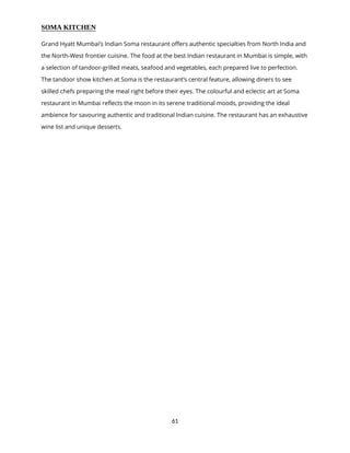 61
SOMA KITCHEN
Grand Hyatt Mumbai’s Indian Soma restaurant offers authentic specialties from North India and
the North-West frontier cuisine. The food at the best Indian restaurant in Mumbai is simple, with
a selection of tandoor-grilled meats, seafood and vegetables, each prepared live to perfection.
The tandoor show kitchen at Soma is the restaurant’s central feature, allowing diners to see
skilled chefs preparing the meal right before their eyes. The colourful and eclectic art at Soma
restaurant in Mumbai reflects the moon in its serene traditional moods, providing the ideal
ambience for savouring authentic and traditional Indian cuisine. The restaurant has an exhaustive
wine list and unique desserts.
 