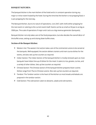 62
BANQUET KITCHEN:
The banquet kitchen is the main kitchen of the hotel and is in constant operation during any
major or minor event hosted by the hotel. During the time that the kitchen is not prepping food, it
is pre prepping for the next day.
The Banquet Kitchen, due to its nature of operations, runs 24x7, with chefs either prepping for
the next event or catering to the current event itself. Events can be as small as 50 pax to as big as
3500 pax. The scale of operations if major and it acts as a big revenue generator (banquets).
Banquet Kitchen not only takes care of the food preparation, but also decides the overall décor of
the buffet areas, setting up and closing down buffet areas.
Sections of the Banquet Kitchen:
 Western Hot: The western hot section takes care of the continental cuisine to be served at
the banquets. Well equipped, the section delivers starters and main course dishes for the
events, and also sets up live counters as required.
 Indian Section: The Indian Section of the banquet kitchen is mostly stressed upon as most
banquets have Indian line-up of dishes for the meal. It caters to rice, gravies, curries, and
a variety of other dishes. Sets up live counters as required.
 Chinese Section: The Chinese section of the banquet kitchen prepares Asian cuisine.
Dishes range from Thai to Chinese cuisine. Also sets up live counters as required.
 Tandoor: The Tandoor section is the heart of the kitchen as most breads and kebabs are
prepared in the tandoor section.
 Cold Section: The cold section caters to desserts, salads and cold starters.
 