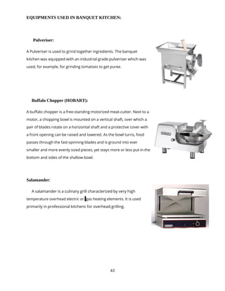 63
EQUIPMENTS USED IN BANQUET KITCHEN:
Pulveriser:
A Pulveriser is used to grind together ingredients. The banquet
kitchen was equipped with an industrial grade pulveriser which was
used, for example, for grinding tomatoes to get puree.
Buffalo Chopper (HOBART):
A buffalo chopper is a free-standing motorized meat-cutter. Next to a
motor, a chopping bowl is mounted on a vertical shaft, over which a
pair of blades rotate on a horizontal shaft and a protective cover with
a front opening can be raised and lowered. As the bowl turns, food
passes through the fast-spinning blades and is ground into ever
smaller and more evenly sized pieces, yet stays more or less put in the
bottom and sides of the shallow bowl.
Salamander:
A salamander is a culinary grill characterized by very high
temperature overhead electric or gas heating elements. It is used
primarily in professional kitchens for overhead grilling.
 