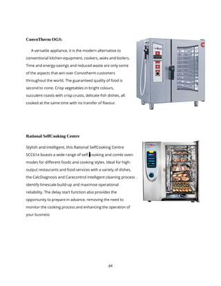 64
ConvoTherm OGS:
A versatile appliance, it is the modern alternative to
conventional kitchen equipment, cookers, woks and boilers.
Time and energy-savings and reduced waste are only some
of the aspects that win over Convotherm customers
throughout the world. The guaranteed quality of food is
second to none. Crisp vegetables in bright colours,
succulent roasts with crisp crusts, delicate fish dishes, all
cooked at the same time with no transfer of flavour.
Rational SelfCooking Centre
Stylish and intelligent, this Rational SelfCooking Centre
SCC61e boasts a wide range of self- cooking and combi oven
modes for different foods and cooking styles. Ideal for high-
output restaurants and food services with a variety of dishes,
the CalcDiagnosis and Carecontrol intelligent cleaning process
identify limescale build-up and maximise operational
reliability. The delay start function also provides the
opportunity to prepare in advance, removing the need to
monitor the cooking process and enhancing the operation of
your business
 