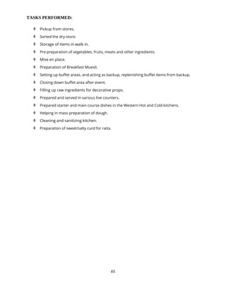 65
TASKS PERFORMED:
 Pickup from stores.
 Sorted the dry-store.
 Storage of items in walk in.
 Pre preparation of vegetables, fruits, meats and other ingredients.
 Mise en place.
 Preparation of Breakfast Muesli.
 Setting up buffet areas, and acting as backup, replenishing buffet items from backup.
 Closing down buffet area after event.
 Filling up raw ingredients for decorative props.
 Prepared and served in various live counters.
 Prepared starter and main course dishes in the Western Hot and Cold kitchens.
 Helping in mass preparation of dough.
 Cleaning and sanitizing kitchen.
 Preparation of sweet/salty curd for raita.
 