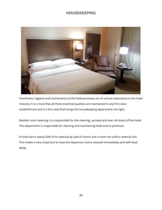 66
HOUSEKEEPING
Cleanliness, hygiene and maintenance of the hotel premises are of utmost importance in the hotel
industry. It is a must that all these essential qualities are maintained in any first class
establishment and it is this need that brings the housekeeping department into light.
Besides room cleaning, it is responsible for the cleaning, up keep and over all status of the hotel.
This department is responsible for cleaning and maintaining hotel and its premises.
A hotel earns nearly 60% of its revenue by sale of rooms and a room not sold is revenue lost.
This makes it very important to have the departure rooms cleaned immediately and with least
delay.
 