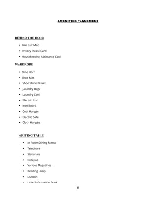 68
AMENITIES PLACEMENT
BEHIND THE DOOR
 Fire Exit Map
 Privacy Please Card
 Housekeeping Assistance Card
WARDROBE
 Shoe Horn
 Shoe Mitt
 Shoe Shine Basket
 Laundry Bags
 Laundry Card
 Electric Iron
 Iron Board
 Coat Hangers
 Electric Safe
 Cloth Hangers
WRITING TABLE
 In Room Dining Menu
 Telephone
 Stationary
 Notepad
 Various Magazines
 Reading Lamp
 Dustbin
 Hotel Information Book
 