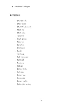 69
 Folder With Envelopes
BATHROOM
 2 Hand towels
 2 Face towels
 2 Turkish bath towels
 1 Bath mat
 2 Bath robes
 Hair dryer
 Gargle glasses
 Tissue box
 Dental kit
 Shaving kit
 Dustbin
 Hand soap
 Body moisturizer
 Toilet roll
 Telephone
 Body gel
 2 Water Bottles
 Bath soap
 Sanitary bag
 Shower cap
 Sanitary napkin
 Cotton make-up pads
 
