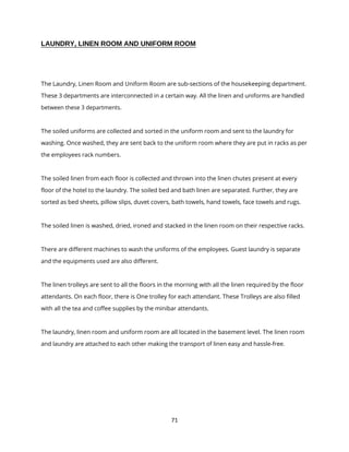 71
LAUNDRY, LINEN ROOM AND UNIFORM ROOM
The Laundry, Linen Room and Uniform Room are sub-sections of the housekeeping department.
These 3 departments are interconnected in a certain way. All the linen and uniforms are handled
between these 3 departments.
The soiled uniforms are collected and sorted in the uniform room and sent to the laundry for
washing. Once washed, they are sent back to the uniform room where they are put in racks as per
the employees rack numbers.
The soiled linen from each floor is collected and thrown into the linen chutes present at every
floor of the hotel to the laundry. The soiled bed and bath linen are separated. Further, they are
sorted as bed sheets, pillow slips, duvet covers, bath towels, hand towels, face towels and rugs.
The soiled linen is washed, dried, ironed and stacked in the linen room on their respective racks.
There are different machines to wash the uniforms of the employees. Guest laundry is separate
and the equipments used are also different.
The linen trolleys are sent to all the floors in the morning with all the linen required by the floor
attendants. On each floor, there is One trolley for each attendant. These Trolleys are also filled
with all the tea and coffee supplies by the minibar attendants.
The laundry, linen room and uniform room are all located in the basement level. The linen room
and laundry are attached to each other making the transport of linen easy and hassle-free.
 