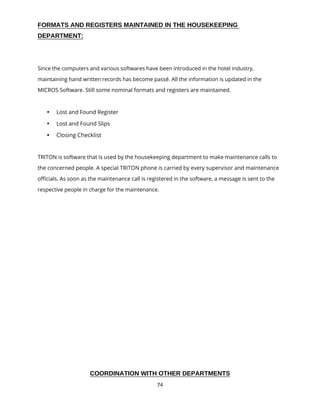 74
FORMATS AND REGISTERS MAINTAINED IN THE HOUSEKEEPING
DEPARTMENT:
Since the computers and various softwares have been introduced in the hotel industry,
maintaining hand written records has become passé. All the information is updated in the
MICROS Software. Still some nominal formats and registers are maintained.
 Lost and Found Register
 Lost and Found Slips
 Closing Checklist
TRITON is software that is used by the housekeeping department to make maintenance calls to
the concerned people. A special TRITON phone is carried by every supervisor and maintenance
officials. As soon as the maintenance call is registered in the software, a message is sent to the
respective people in charge for the maintenance.
COORDINATION WITH OTHER DEPARTMENTS
 