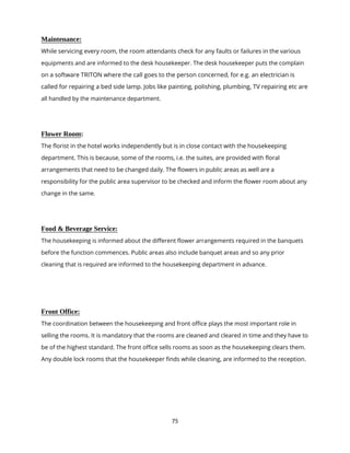 75
Maintenance:
While servicing every room, the room attendants check for any faults or failures in the various
equipments and are informed to the desk housekeeper. The desk housekeeper puts the complain
on a software TRITON where the call goes to the person concerned, for e.g. an electrician is
called for repairing a bed side lamp. Jobs like painting, polishing, plumbing, TV repairing etc are
all handled by the maintenance department.
Flower Room:
The florist in the hotel works independently but is in close contact with the housekeeping
department. This is because, some of the rooms, i.e. the suites, are provided with floral
arrangements that need to be changed daily. The flowers in public areas as well are a
responsibility for the public area supervisor to be checked and inform the flower room about any
change in the same.
Food & Beverage Service:
The housekeeping is informed about the different flower arrangements required in the banquets
before the function commences. Public areas also include banquet areas and so any prior
cleaning that is required are informed to the housekeeping department in advance.
Front Office:
The coordination between the housekeeping and front office plays the most important role in
selling the rooms. It is mandatory that the rooms are cleaned and cleared in time and they have to
be of the highest standard. The front office sells rooms as soon as the housekeeping clears them.
Any double lock rooms that the housekeeper finds while cleaning, are informed to the reception.
 