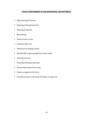 76
TASKS PERFORMED IN HOUSEPEEKING DEPARTMENT:
• Deep cleaning of fire exit.
• Cleaning of AC grill and vent.
• Cleaning of steel bin.
• Bed making.
• Duties of linen runner.
• Using flat work iron.
• Folding and arranging of linen.
• Assisted GRA In getting departure rooms ready.
• Cleaning mini-bar.
• Cleaning of banquet level floor.
• Vacuuming banquet level carpet.
• Flower arrangement for floors.
• Cleaned containers and vessels for flower arrangement.
 