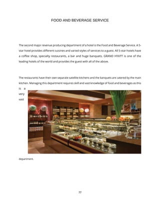 77
FOOD AND BEVERAGE SERVICE
The second major revenue producing department of a hotel is the Food and Beverage Service. A 5-
star hotel provides different cuisines and varied styles of services to a guest. All 5-star hotels have
a coffee shop, specialty restaurants, a bar and huge banquets. GRAND HYATT is one of the
leading hotels of the world and provides the guest with all of the above.
The restaurants have their own separate satellite kitchens and the banquets are catered by the main
kitchen. Managing this department requires skill and vast knowledge of food and beverages as this
is a
very
vast
department.
 