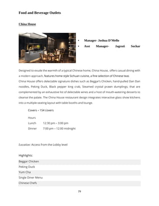 79
Food and Beverage Outlets
China House
 Manager- Joshua D’Mello
 Asst Manager- Jagruti Sochar
Designed to exude the warmth of a typical Chinese home, China House, offers casual dining with
a modern approach, features home style Sichuan cuisine, a fine selection of Chinese teas
China House offers delectable signature dishes such as Beggar’s Chicken, hand-pulled Dan Dan
noodles, Peking Duck, Black pepper king crab, Steamed crystal prawn dumplings; that are
complemented by an exhaustive list of delectable wines and a host of mouth-watering desserts to
cleanse the palate. The China House restaurant design integrates interactive glass show kitchens
into a multiple-seating layout with table booths and lounge.
Covers – 154 covers
Hours
Lunch 12:30 pm – 3:00 pm
Dinner 7:00 pm – 12:00 midnight
Location: Access from the Lobby level
Highlights:
Beggar Chicken
Peking Duck
Yum Cha
Single Diner Menu
Chinese Chefs
 