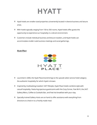8
 Hyatt hotels are smaller-sized properties conveniently located in diverse business and leisure
areas.
 With hotels typically ranging from 150 to 350 rooms, Hyatt hotels offer guests the
opportunity to experience our hospitality in a vibrant environment.
 Customers include individual business and leisure travelers, and Hyatt hotels can
accommodate smaller scale business meetings and social gatherings.
Hyatt Place
 Launched in 2006, the Hyatt Place brand brings to the upscale select service hotel category
the authentic hospitality for which Hyatt is known.
 Inspired by multitasking travelers’ 24/7 lifestyle, Hyatt Place hotels combine style with
casual hospitality. Featuring spacious guestrooms with the Cozy Corner, free Wi-Fi, the 24/7
Gallery Menu, Coffee to Cocktails Bar, and free hot breakfast with your stay.
 Specially trained Gallery Hosts are on hand to offer assistance with everything from
directions to check-in to a freshly made meal.
 