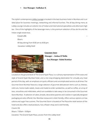 85
 Asst Manager- Sudhakar K
The stylish contemporary Lobby Lounge is located in the best business hotel in Mumbai and is an
ideal place for business meetings, networking and informal lunches. The all day dining menu at
Lobby Lounge includes an eclectic mix of Indian and international specialities and afternoon high
tea. One of the highlights of the beverage menu is the premium selection of Eau de Vie and the
Indian single estate teas.
Covers:86 –
Hours:
All day dining from 8:00 am to 8:00 pm
Location: Lobby level
Gourmet Store
Manager – Joshua D’Mello
 Asst.Manager- Rahul Kotekar
Located on the ground level of The Grand Hyatt Plaza, is a culinary representation of the taste and
style of Grand Hyatt Mumbai hotel, and a one stop-shopping destination for virtually any meal
period of the day, with an emphasis on quick, efficient and uncomplicated service at all times.The
Gourmet Store Mumbai features a large selection of gourmet delicatessen items such as cheeses,
cold cuts, home-made salads, meats and made-to-order sandwiches, as well as coffee, an array of
teas, smoothies and milkshakes, which are available to take away or be consumed in the Gourmet
Store Mumbai. A selection of cakes, breads, decorative pastries and cookies in specially designed
packaging are also offered. Our Mumbai restaurant is kids friendly, offers various options on low
calorie and sugar free cuisines. The Gourmet Store is located at The Plaza-the retail section of the
hotel and also offers retail products, has a flower shop and is kid-friendly.
Covers:56
Hours: 7:00am - 9:00pm
Location: The Grand Hyatt Plaza, access from the Lobby level
 