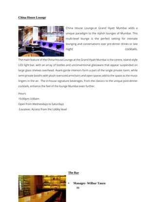 86
China House Lounge
China House Lounge at Grand Hyatt Mumbai adds a
unique paradigm to the stylish lounges of Mumbai. This
multi-level lounge is the perfect setting for intimate
lounging and conversations over pre-dinner drinks or late
night cocktails.
The main feature of the China House Lounge at the Grand Hyatt Mumbai is the centre, island-style
LED light bar, with an array of bottles and unconventional glassware that appear suspended on
large glass shelves overhead. Avant-garde interiors form a part of the single private room, while
semi-private booths with plush oversized armchairs and open spaces add to the space as the music
lingers in the air. The in-house signature beverages, from the classics to the unique post-dinner
cocktails, enhance the feel of the lounge Mumbai even further.
Hours
10.00pm-3.00am
Open from Wednesdays to Saturdays
Location: Access from the Lobby level
The Bar
• Manager- Wilbur Tauro
 