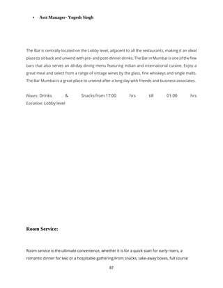 87
• Asst Manager- Yogesh Singh
The Bar is centrally located on the Lobby level, adjacent to all the restaurants, making it an ideal
place to sit back and unwind with pre- and post-dinner drinks. The Bar in Mumbai is one of the few
bars that also serves an all-day dining menu featuring Indian and international cuisine. Enjoy a
great meal and select from a range of vintage wines by the glass, fine whiskeys and single malts.
The Bar Mumbai is a great place to unwind after a long day with friends and business associates.
Hours: Drinks & Snacks from 17:00 hrs till 01:00 hrs
Location: Lobby level
Room Service:
Room service is the ultimate convenience, whether it is for a quick start for early risers, a
romantic dinner for two or a hospitable gathering.From snacks, take-away boxes, full course
 